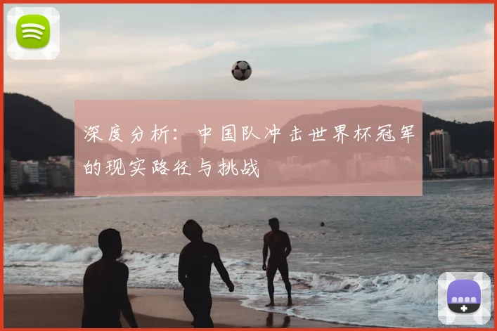 深度分析:中国队冲击世界杯冠军的现实路径与挑战
