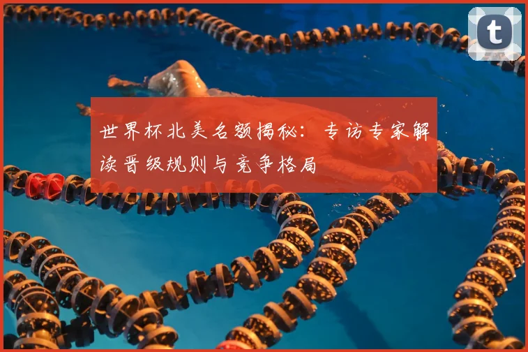 世界杯北美名额揭秘：专访专家解读晋级规则与竞争格局