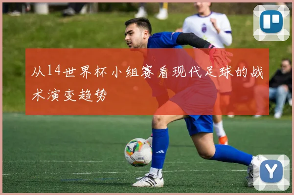 从14世界杯小组赛看现代足球的战术演变趋势