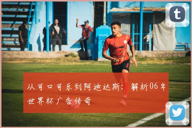从可口可乐到阿迪达斯:解析06年世界杯广告传奇