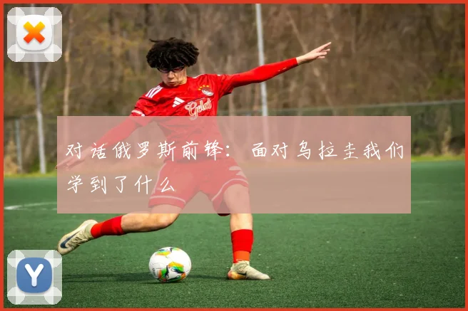 对话俄罗斯前锋：面对乌拉圭我们学到了什么