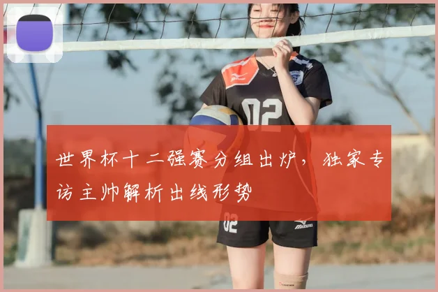 世界杯十二强赛分组出炉，独家专访主帅解析出线形势