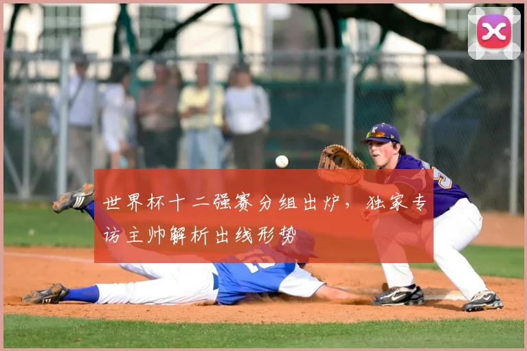 世界杯十二强赛分组出炉,独家专访主帅解析出线形势