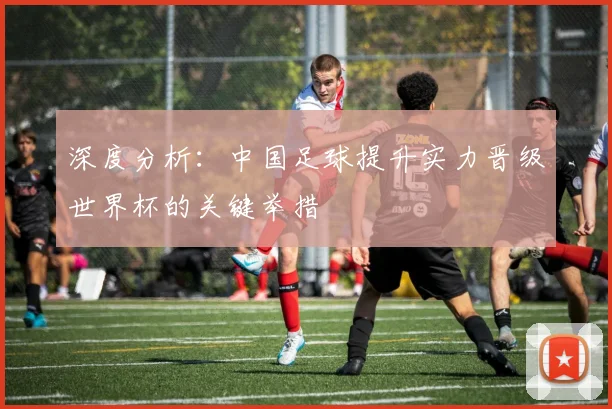 深度分析:中国足球提升实力晋级世界杯的关键举措